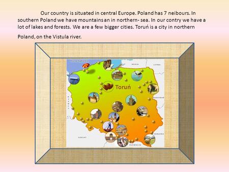 Our country is situated in central Europe. Poland has 7 neibours. In southern Poland we have mountains an in northern- sea. In our contry we have a lot.