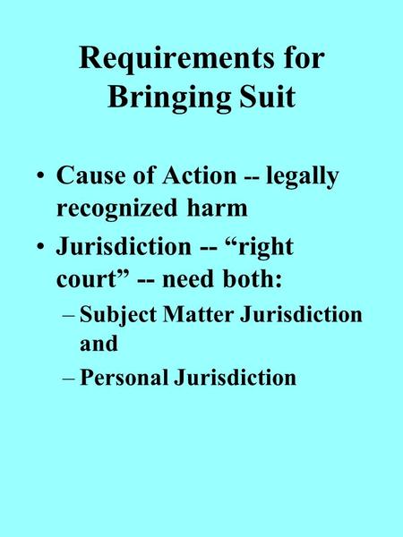 Requirements for Bringing Suit Cause of Action -- legally recognized harm Jurisdiction -- right court -- need both: –Subject Matter Jurisdiction and –Personal.