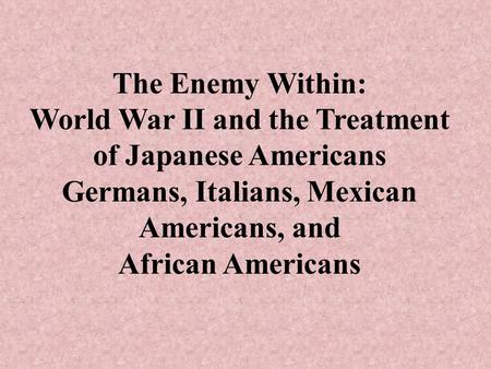 The Enemy Within: World War II and the Treatment of Japanese Americans Germans, Italians, Mexican Americans, and African Americans.