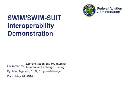Presented to: By: Minh Nguyen, Ph.D, Program Manager Date: Federal Aviation Administration SWIM/SWIM-SUIT Interoperability Demonstration Demonstration.