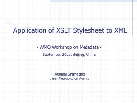 Application of XSLT Stylesheet to XML Atsushi Shimazaki Japan Meteorological Agency - WMO Workshop on Metadata - September 2005, Beijing, China.