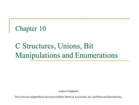 Chapter 10 C Structures, Unions, Bit Manipulations and Enumerations Acknowledgment The notes are adapted from those provided by Deitel & Associates, Inc.