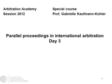 1 Parallel proceedings in international arbitration Day 3 Arbitration AcademySpecial course Session 2012Prof. Gabrielle Kaufmann-Kohler.