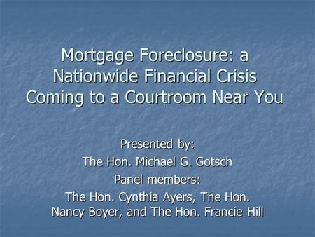 Mortgage Foreclosure: a Nationwide Financial Crisis Coming to a Courtroom Near You Presented by: The Hon. Michael G. Gotsch Panel members: The Hon. Cynthia.