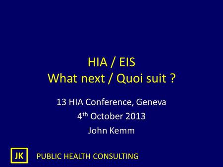 JK PUBLIC HEALTH CONSULTING HIA / EIS What next / Quoi suit ? 13 HIA Conference, Geneva 4 th October 2013 John Kemm.