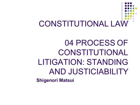 CONSTITUTIONAL LAW 04 PROCESS OF CONSTITUTIONAL LITIGATION: STANDING AND JUSTICIABILITY Shigenori Matsui.