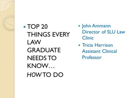 TOP 20 THINGS EVERY LAW GRADUATE NEEDS TO KNOW… HOW TO DO John Ammann Director of SLU Law Clinic Tricia Harrison Assistant Clinical Professor.