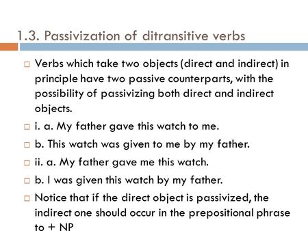 1.3. Passivization of ditransitive verbs Verbs which take two objects (direct and indirect) in principle have two passive counterparts, with the possibility.