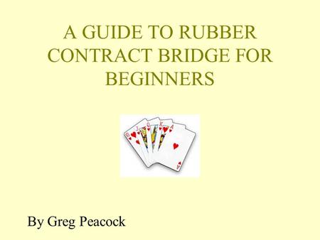 A GUIDE TO RUBBER CONTRACT BRIDGE FOR BEGINNERS By Greg Peacock.