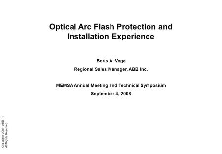 Copyright 2008 ABB - 1 All Rights Reserved Optical Arc Flash Protection and Installation Experience Boris A. Vega Regional Sales Manager, ABB Inc. MEMSA.