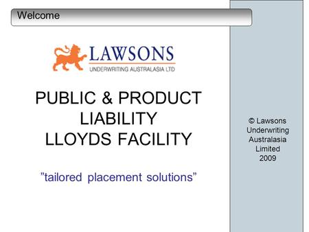 PUBLIC & PRODUCT LIABILITY LLOYDS FACILITY tailored placement solutions © Lawsons Underwriting Australasia Limited 2009 Welcome.