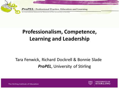 Tara Fenwick, Richard Dockrell & Bonnie Slade ProPEL, University of Stirling Professionalism, Competence, Learning and Leadership.