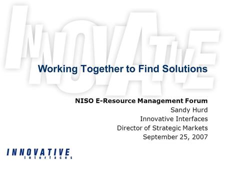 Working Together to Find Solutions NISO E-Resource Management Forum Sandy Hurd Innovative Interfaces Director of Strategic Markets September 25, 2007.