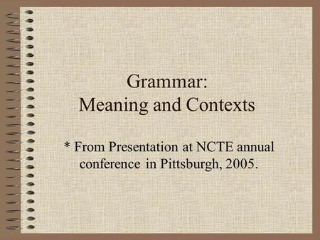 Grammar: Meaning and Contexts * From Presentation at NCTE annual conference in Pittsburgh, 2005.