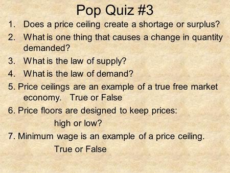 Pop Quiz #3 1.Does a price ceiling create a shortage or surplus? 2.What is one thing that causes a change in quantity demanded? 3.What is the law of supply?