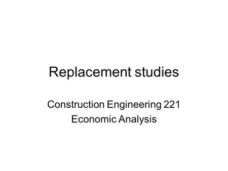 Replacement studies Construction Engineering 221 Economic Analysis.