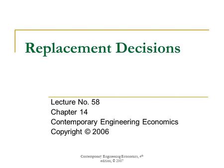 Contemporary Engineering Economics, 4 th edition, © 2007 Replacement Decisions Lecture No. 58 Chapter 14 Contemporary Engineering Economics Copyright ©
