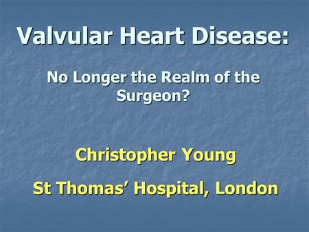 Valvular Heart Disease: No Longer the Realm of the Surgeon? Christopher Young St Thomas Hospital, London.