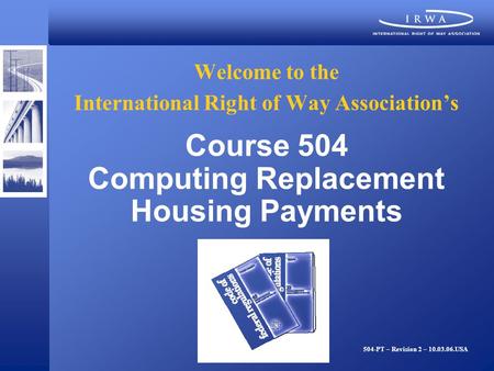 Welcome to the International Right of Way Associations Course 504 Computing Replacement Housing Payments 504-PT – Revision 2 – 10.03.06.USA.