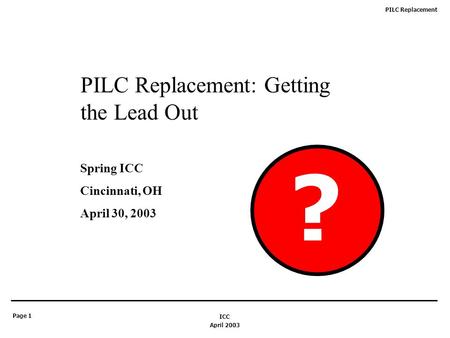 PILC Replacement Page 1 April 2003 ICC PILC Replacement: Getting the Lead Out Spring ICC Cincinnati, OH April 30, 2003 ?