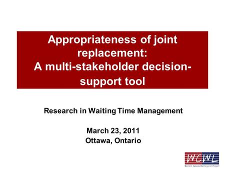 Appropriateness of joint replacement: A multi-stakeholder decision- support tool Research in Waiting Time Management March 23, 2011 Ottawa, Ontario.