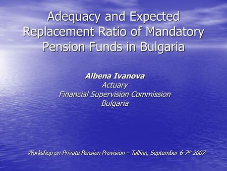 Adequacy and Expected Replacement Ratio of Mandatory Pension Funds in Bulgaria Albena Ivanova Actuary Financial Supervision Commission Bulgaria Workshop.