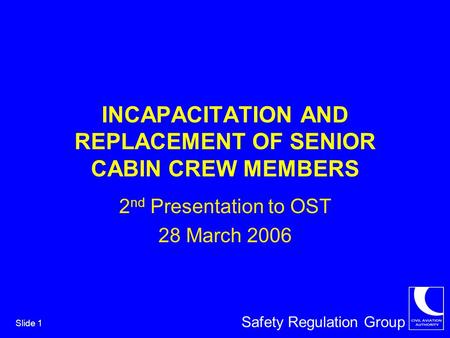 Safety Regulation Group Slide 1 INCAPACITATION AND REPLACEMENT OF SENIOR CABIN CREW MEMBERS 2 nd Presentation to OST 28 March 2006.