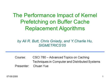 07/05/20051 The Performance Impact of Kernel Prefetching on Buffer Cache Replacement Algorithms by Ali R. Butt, Chris Gniady, and Y.Charlie Hu, SIGMETRICS05.