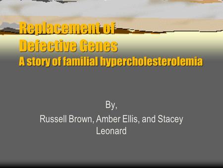 Replacement of Defective Genes A story of familial hypercholesterolemia By, Russell Brown, Amber Ellis, and Stacey Leonard.