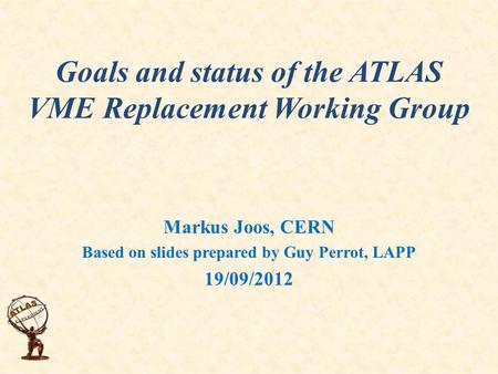 Goals and status of the ATLAS VME Replacement Working Group Markus Joos, CERN Based on slides prepared by Guy Perrot, LAPP 19/09/2012.