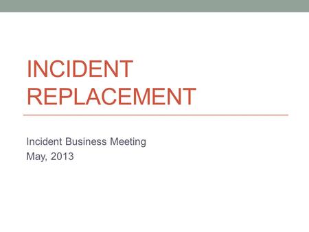 INCIDENT REPLACEMENT Incident Business Meeting May, 2013.