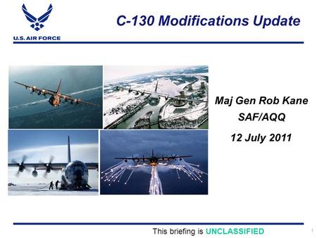1 C-130 Modifications Update Maj Gen Rob Kane SAF/AQQ This briefing is UNCLASSIFIED 12 July 2011.