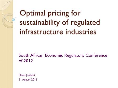 Optimal pricing for sustainability of regulated infrastructure industries South African Economic Regulators Conference of 2012 Deon Joubert 21 August 2012.