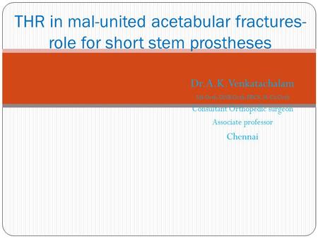 Dr.A.K.Venkatachalam MS Orth, DNB Orth, FRCS, M.Ch Orth Consultant Orthopedic surgeon Associate professor Chennai THR in mal-united acetabular fractures-