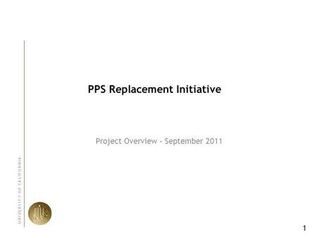 1 U N I V E R S I T Y O F C A L I F O R N I A PPS Replacement Initiative Project Overview – September 2011.