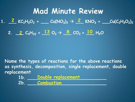 Mad Minute Review 1. ___ KC 2 H 3 O 2 + ___ Cu(NO 3 ) 2 ___ KNO 3 + ___Cu(C 2 H 3 O 2 ) 2 2.___ C 4 H 10 + ___ O 2 ___ CO 2 + ___ H 2 O 2 8 2 Name the.