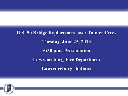 U.S. 50 Bridge Replacement over Tanner Creek Tuesday, June 25, 2013 5:30 p.m. Presentation Lawrenceburg Fire Department Lawrenceburg, Indiana.