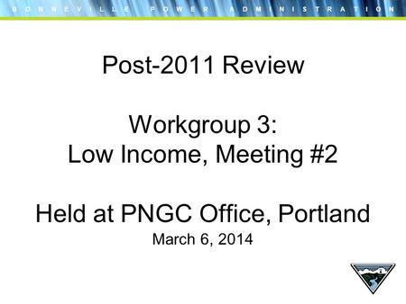 B O N N E V I L L E P O W E R A D M I N I S T R A T I O N Post-2011 Review Workgroup 3: Low Income, Meeting #2 Held at PNGC Office, Portland March 6, 2014.
