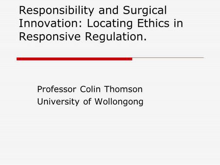 Responsibility and Surgical Innovation: Locating Ethics in Responsive Regulation. Professor Colin Thomson University of Wollongong.