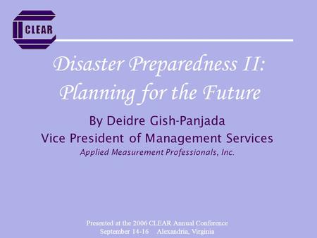 Presented at the 2006 CLEAR Annual Conference September 14-16 Alexandria, Virginia Disaster Preparedness II: Planning for the Future By Deidre Gish-Panjada.