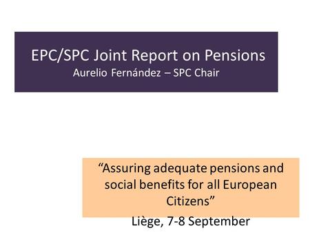EPC/SPC Joint Report on Pensions Aurelio Fernández – SPC Chair Assuring adequate pensions and social benefits for all European Citizens Liège, 7-8 September.