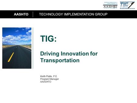 AASHTOTECHNOLOGY IMPLEMENTATION GROUP 1 TIG: Driving Innovation for Transportation Keith Platte, P.E. Program Manager AAASHTO.