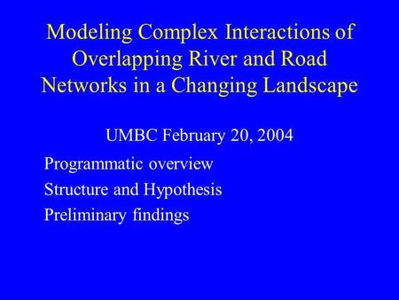 Modeling Complex Interactions of Overlapping River and Road Networks in a Changing Landscape UMBC February 20, 2004 Programmatic overview Structure and.