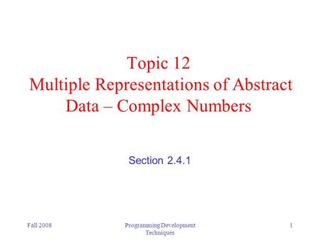 Fall 2008Programming Development Techniques 1 Topic 12 Multiple Representations of Abstract Data – Complex Numbers Section 2.4.1.