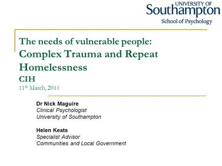 The needs of vulnerable people: Complex Trauma and Repeat Homelessness CIH 11 th March, 2011 Dr Nick Maguire Clinical Psychologist University of Southampton.