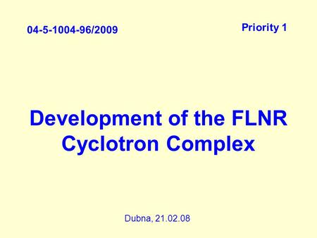 Development of the FLNR Cyclotron Complex 04-5-1004-96/2009 Priority 1 Dubna, 21.02.08.