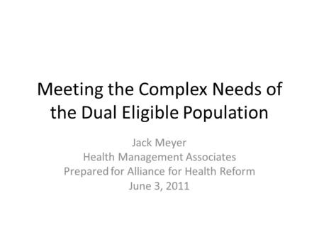 Meeting the Complex Needs of the Dual Eligible Population Jack Meyer Health Management Associates Prepared for Alliance for Health Reform June 3, 2011.