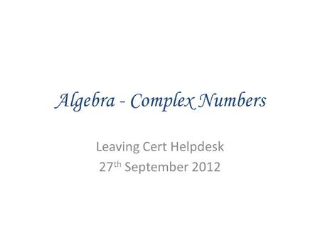 Algebra - Complex Numbers Leaving Cert Helpdesk 27 th September 2012.