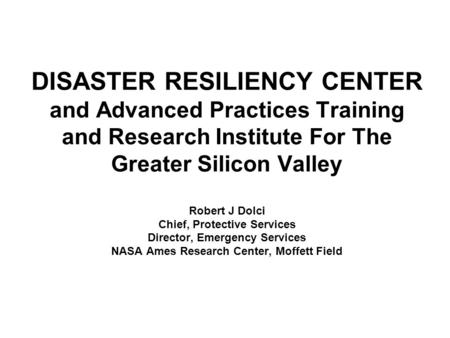 DISASTER RESILIENCY CENTER and Advanced Practices Training and Research Institute For The Greater Silicon Valley Robert J Dolci Chief, Protective Services.
