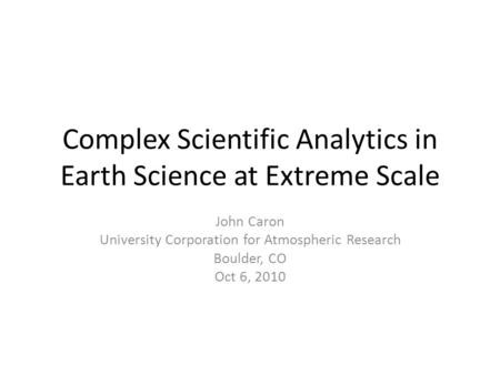 Complex Scientific Analytics in Earth Science at Extreme Scale John Caron University Corporation for Atmospheric Research Boulder, CO Oct 6, 2010.